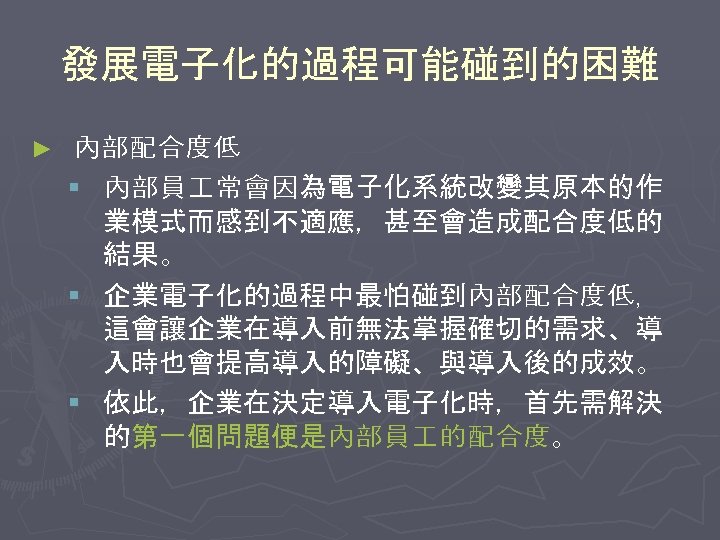 發展電子化的過程可能碰到的困難 ► 內部配合度低 § 內部員 常會因為電子化系統改變其原本的作 業模式而感到不適應，甚至會造成配合度低的 結果。 § 企業電子化的過程中最怕碰到內部配合度低， 這會讓企業在導入前無法掌握確切的需求、導 入時也會提高導入的障礙、與導入後的成效。 § 依此，企業在決定導入電子化時，首先需解決
