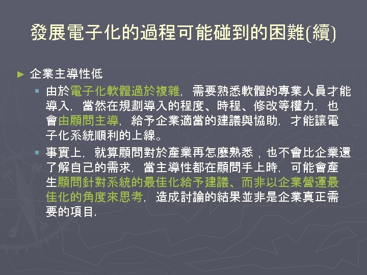 發展電子化的過程可能碰到的困難(續) ► 企業主導性低 § 由於電子化軟體過於複雜，需要熟悉軟體的專業人員才能 導入，當然在規劃導入的程度、時程、修改等權力，也 會由顧問主導，給予企業適當的建議與協助，才能讓電 子化系統順利的上線。 § 事實上，就算顧問對於產業再怎麼熟悉，也不會比企業還 了解自己的需求，當主導性都在顧問手上時，可能會產 生顧問針對系統的最佳化給予建議、而非以企業營運最 佳化的角度來思考，造成討論的結果並非是企業真正需 要的項目.