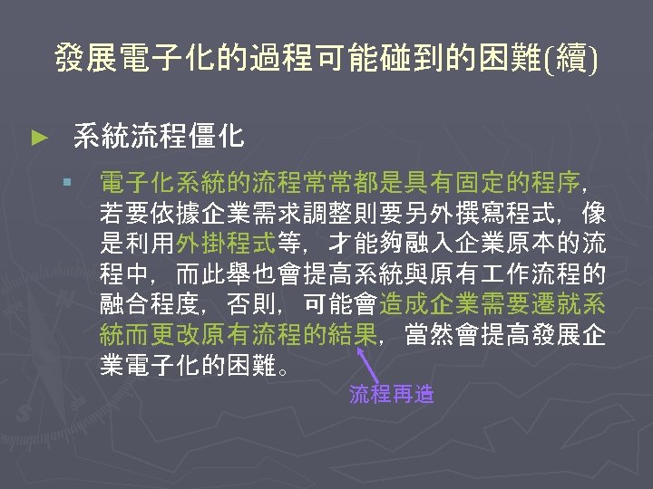 發展電子化的過程可能碰到的困難(續) ► 系統流程僵化 § 電子化系統的流程常常都是具有固定的程序， 若要依據企業需求調整則要另外撰寫程式，像 是利用外掛程式等，才能夠融入企業原本的流 程中，而此舉也會提高系統與原有 作流程的 融合程度，否則，可能會造成企業需要遷就系 統而更改原有流程的結果，當然會提高發展企 業電子化的困難。 流程再造 