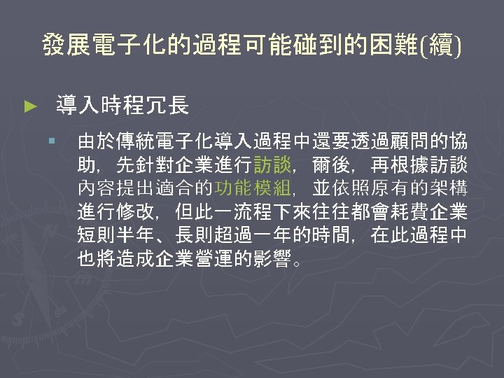 發展電子化的過程可能碰到的困難(續) ► 導入時程冗長 § 由於傳統電子化導入過程中還要透過顧問的協 助，先針對企業進行訪談，爾後，再根據訪談 內容提出適合的功能模組，並依照原有的架構 進行修改，但此一流程下來往往都會耗費企業 短則半年、長則超過一年的時間，在此過程中 也將造成企業營運的影響。 