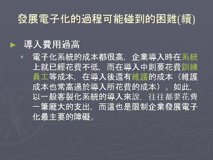 發展電子化的過程可能碰到的困難(續) ► 導入費用過高 § 電子化系統的成本都很高，企業導入時在系統 上就已經花費不低，而在導入中則要花費訓練 員 等成本，在導入後還有維護的成本（維護 成本也常高過於導入所花費的成本）。如此， 以一般客製化系統的導入來說，往往都要花費 一筆龐大的支出，而這也是限制企業發展電子 化最主要的障礙。 
