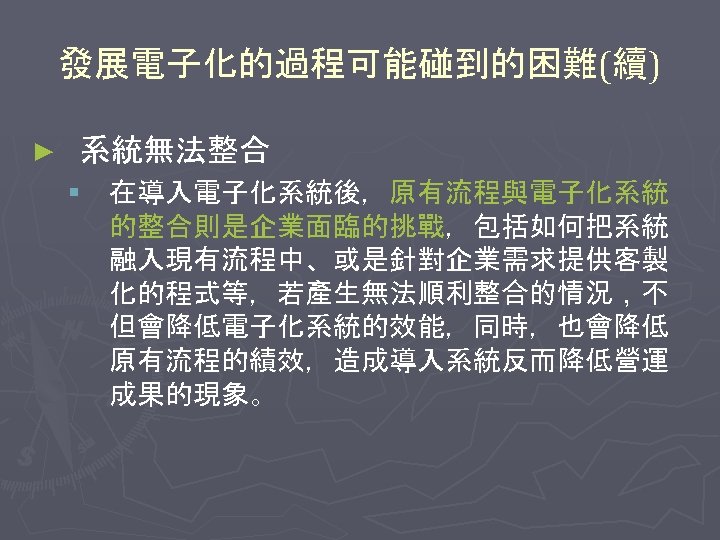 發展電子化的過程可能碰到的困難(續) ► 系統無法整合 § 在導入電子化系統後，原有流程與電子化系統 的整合則是企業面臨的挑戰，包括如何把系統 融入現有流程中、或是針對企業需求提供客製 化的程式等，若產生無法順利整合的情況，不 但會降低電子化系統的效能，同時，也會降低 原有流程的績效，造成導入系統反而降低營運 成果的現象。 