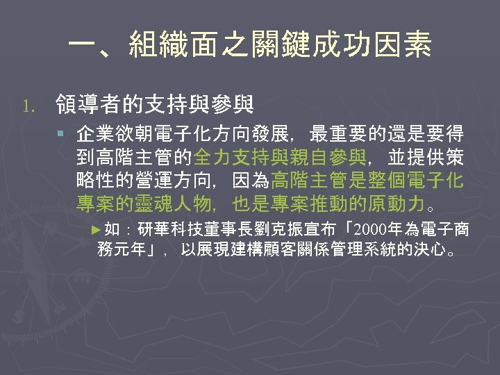 一、組織面之關鍵成功因素 1. 領導者的支持與參與 § 企業欲朝電子化方向發展，最重要的還是要得 到高階主管的全力支持與親自參與，並提供策 略性的營運方向，因為高階主管是整個電子化 專案的靈魂人物，也是專案推動的原動力。 ►如：研華科技董事長劉克振宣布「2000年為電子商 務元年」，以展現建構顧客關係管理系統的決心。 