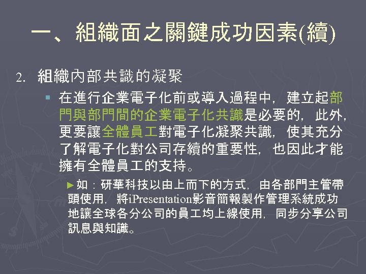 一、組織面之關鍵成功因素(續) 2. 組織內部共識的凝聚 § 在進行企業電子化前或導入過程中，建立起部 門與部門間的企業電子化共識是必要的，此外， 更要讓全體員 對電子化凝聚共識，使其充分 了解電子化對公司存續的重要性，也因此才能 擁有全體員 的支持。 ►如：研華科技以由上而下的方式，由各部門主管帶 頭使用，將i. Presentation影音簡報製作管理系統成功