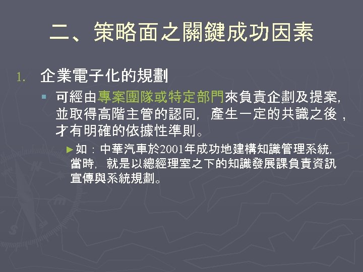 二、策略面之關鍵成功因素 1. 企業電子化的規劃 § 可經由專案團隊或特定部門來負責企劃及提案， 並取得高階主管的認同，產生一定的共識之後， 才有明確的依據性準則。 ►如：中華汽車於 2001年成功地建構知識管理系統， 當時，就是以總經理室之下的知識發展課負責資訊 宣傳與系統規劃。 