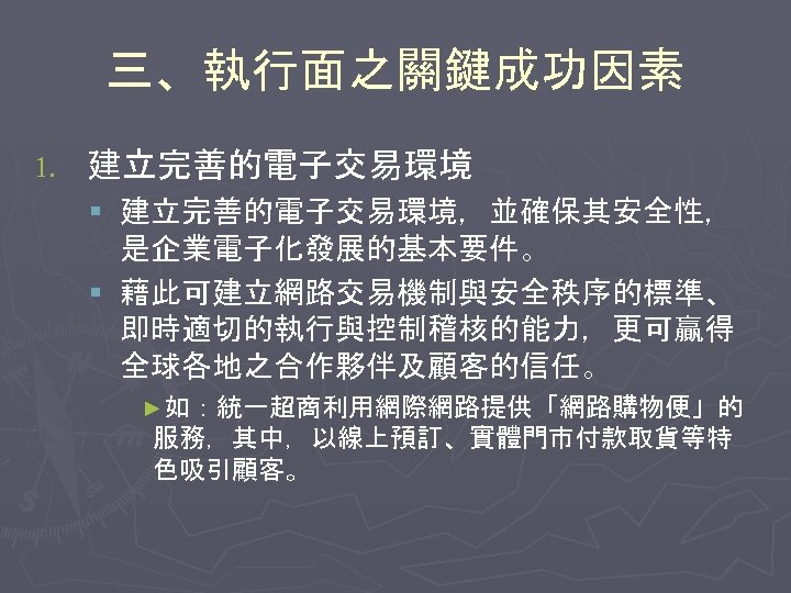 三、執行面之關鍵成功因素 1. 建立完善的電子交易環境 § 建立完善的電子交易環境，並確保其安全性， 是企業電子化發展的基本要件。 § 藉此可建立網路交易機制與安全秩序的標準、 即時適切的執行與控制稽核的能力，更可贏得 全球各地之合作夥伴及顧客的信任。 ►如：統一超商利用網際網路提供「網路購物便」的 服務，其中，以線上預訂、實體門市付款取貨等特 色吸引顧客。 