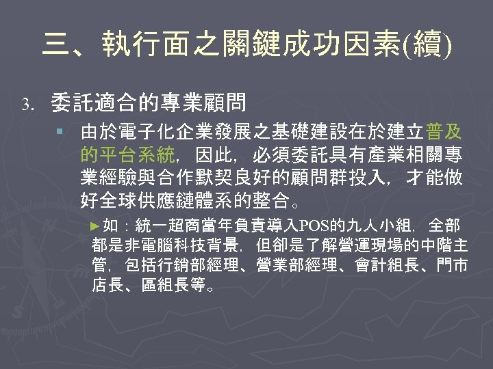 三、執行面之關鍵成功因素(續) 3. 委託適合的專業顧問 § 由於電子化企業發展之基礎建設在於建立普及 的平台系統，因此，必須委託具有產業相關專 業經驗與合作默契良好的顧問群投入，才能做 好全球供應鏈體系的整合。 ►如：統一超商當年負責導入POS的九人小組，全部 都是非電腦科技背景，但卻是了解營運現場的中階主 管，包括行銷部經理、營業部經理、會計組長、門市 店長、區組長等。 