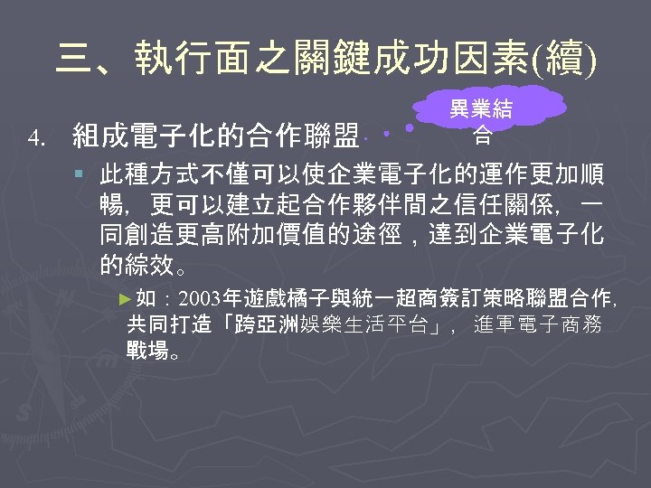 三、執行面之關鍵成功因素(續) 4. 組成電子化的合作聯盟 異業結 合 § 此種方式不僅可以使企業電子化的運作更加順 暢，更可以建立起合作夥伴間之信任關係，一 同創造更高附加價值的途徑，達到企業電子化 的綜效。 ►如： 2003年遊戲橘子與統一超商簽訂策略聯盟合作， 共同打造「跨亞洲娛樂生活平台」，進軍電子商務 戰場。