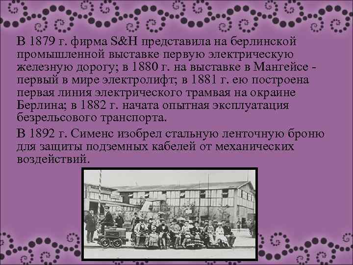 В 1879 г. фирма S&H представила на берлинской промышленной выставке первую электрическую железную дорогу;