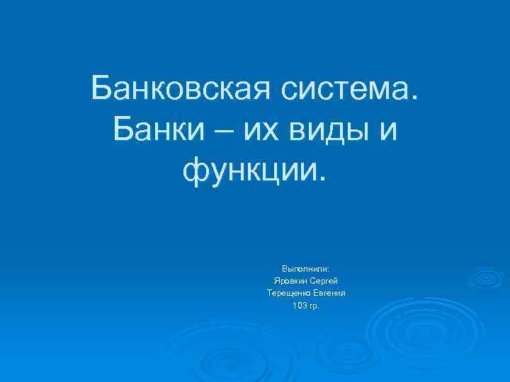 Банковская система. Банки – их виды и функции. Выполнили: Яровкин Сергей Терещенко Евгения 103
