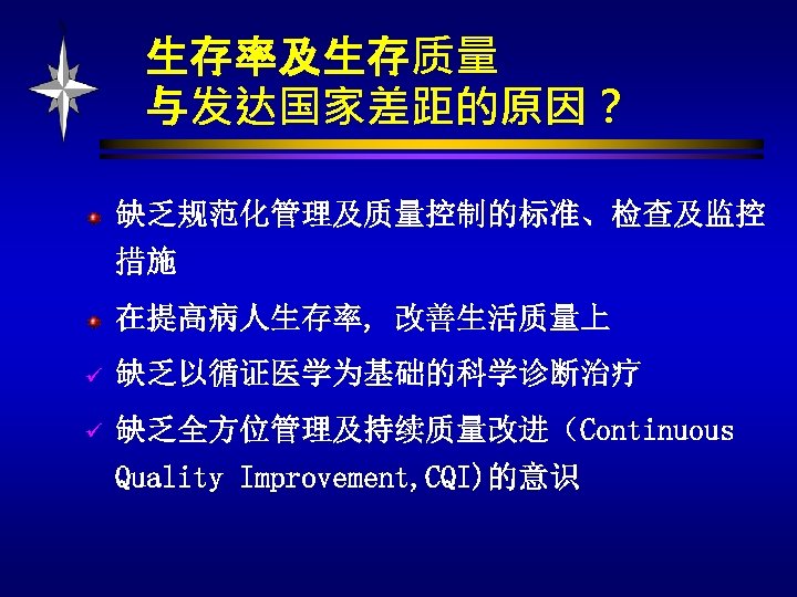 生存率及生存质量 与发达国家差距的原因？ 缺乏规范化管理及质量控制的标准、检查及监控 措施 在提高病人生存率, 改善生活质量上 ü 缺乏以循证医学为基础的科学诊断治疗 ü 缺乏全方位管理及持续质量改进（Continuous Quality Improvement, CQI)的意识 