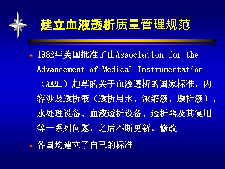 建立血液透析质量管理规范 1982年美国批准了由Association for the Advancement of Medical Instrumentation （AAMI）起草的关于血液透析的国家标准，内 容涉及透析液（透析用水、浓缩液、透析液）、 水处理设备、血液透析设备、透析器及其复用 等一系列问题，之后不断更新、修改 各国均建立了自己的标准 