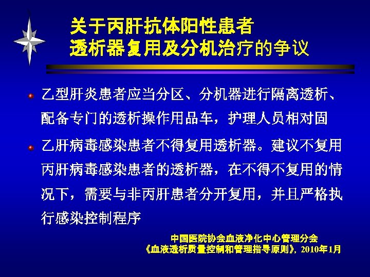 关于丙肝抗体阳性患者 透析器复用及分机治疗的争议 乙型肝炎患者应当分区、分机器进行隔离透析、 配备专门的透析操作用品车，护理人员相对固 乙肝病毒感染患者不得复用透析器。建议不复用 丙肝病毒感染患者的透析器，在不得不复用的情 况下，需要与非丙肝患者分开复用，并且严格执 行感染控制程序 中国医院协会血液净化中心管理分会 《血液透析质量控制和管理指导原则》，2010年 1月 