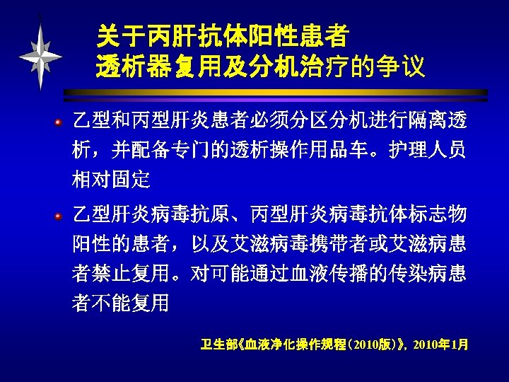 关于丙肝抗体阳性患者 透析器复用及分机治疗的争议 乙型和丙型肝炎患者必须分区分机进行隔离透 析，并配备专门的透析操作用品车。护理人员 相对固定 乙型肝炎病毒抗原、丙型肝炎病毒抗体标志物 阳性的患者，以及艾滋病毒携带者或艾滋病患 者禁止复用。对可能通过血液传播的传染病患 者不能复用 卫生部《血液净化操作规程（2010版）》，2010年 1月 