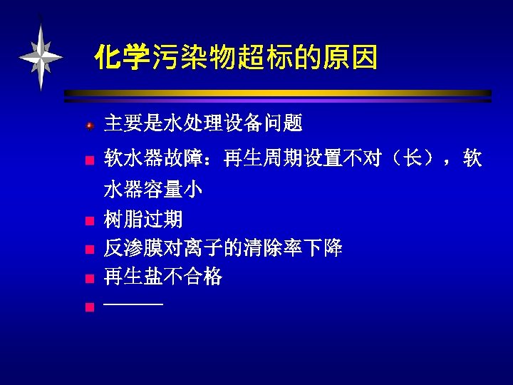 化学污染物超标的原因 主要是水处理设备问题 n n n 软水器故障：再生周期设置不对（长），软 水器容量小 树脂过期 反渗膜对离子的清除率下降 再生盐不合格 ------ 