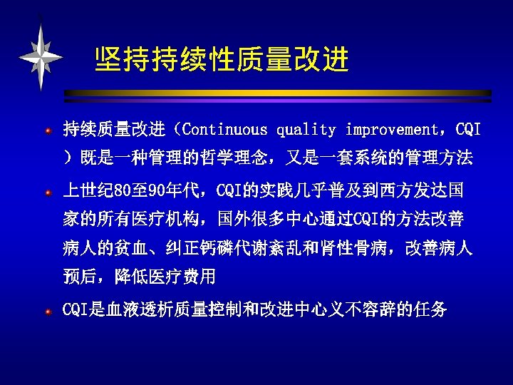 坚持持续性质量改进 持续质量改进（Continuous quality improvement，CQI ）既是一种管理的哲学理念，又是一套系统的管理方法 上世纪 80至 90年代，CQI的实践几乎普及到西方发达国 家的所有医疗机构，国外很多中心通过CQI的方法改善 病人的贫血、纠正钙磷代谢紊乱和肾性骨病，改善病人 预后，降低医疗费用 CQI是血液透析质量控制和改进中心义不容辞的任务 