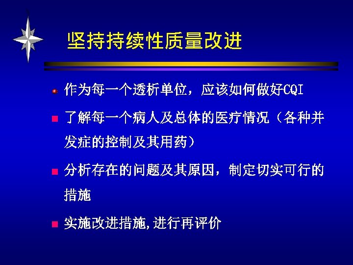 坚持持续性质量改进 作为每一个透析单位，应该如何做好CQI n 了解每一个病人及总体的医疗情况（各种并 发症的控制及其用药） n 分析存在的问题及其原因，制定切实可行的 措施 n 实施改进措施, 进行再评价 