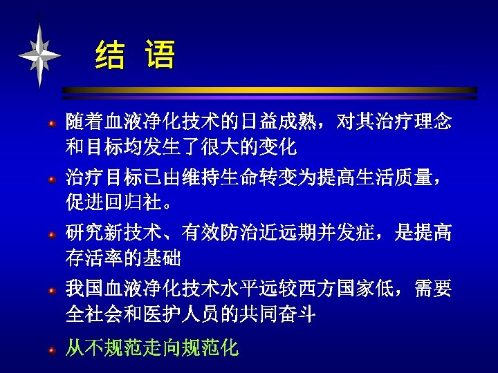 结 语 随着血液净化技术的日益成熟，对其治疗理念 和目标均发生了很大的变化 治疗目标已由维持生命转变为提高生活质量， 促进回归社。 研究新技术、有效防治近远期并发症，是提高 存活率的基础 我国血液净化技术水平远较西方国家低，需要 全社会和医护人员的共同奋斗 从不规范走向规范化 