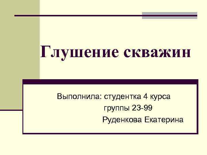 Глушение скважин Выполнила: студентка 4 курса группы 23 -99 Руденкова Екатерина 