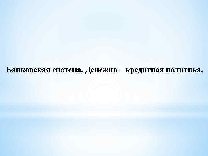 Банковская система. Денежно – кредитная политика. 