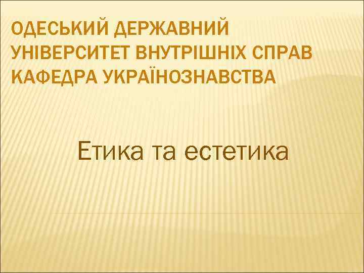 ОДЕСЬКИЙ ДЕРЖАВНИЙ УНІВЕРСИТЕТ ВНУТРІШНІХ СПРАВ КАФЕДРА УКРАЇНОЗНАВСТВА Етика та естетика 