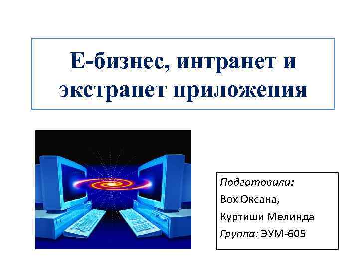 E-бизнес, интранет и экстранет приложения Подготовили: Вох Оксана, Куртиши Мелинда Группа: ЭУМ-605 
