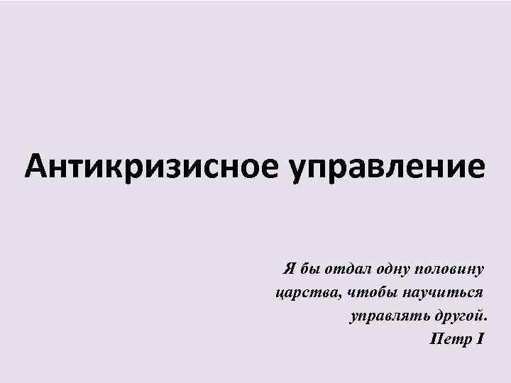 Антикризисное управление Я бы отдал одну половину царства, чтобы научиться управлять другой. Петр I