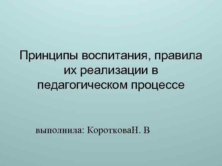 Принципы воспитания, правила их реализации в педагогическом процессе выполнила: Короткова. Н. В 