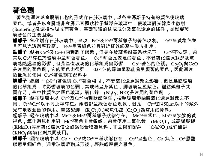 著色劑 著色劑通常以金屬氧化物的形式存在於玻璃中，以各金屬離子特有的顏色使玻璃 著色。或者是以金屬或非金屬元素膠狀粒子懸浮在玻璃中，使玻璃對光線產生散射 (Scattering)及選擇性吸收而著色。基礎玻璃的組成成分及氧化還原的條件，是影響玻 璃著色的主要因素。 鐵離子 : 氧化鐵存在於玻璃中，呈現 Fe+2及 Fe+3兩種離子的著色現象。 Fe+3呈黃綠色並 且可見光透過率較高。 Fe+2呈青綠色並且對近紅外線產生吸收作用。 鈷離子
