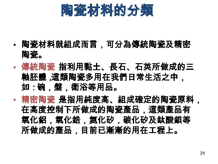 陶瓷材料的分類 • 陶瓷材料就組成而言，可分為傳統陶瓷及精密 陶瓷。 • 傳統陶瓷 指利用黏土、長石、石英所做成的三 軸胚體 , 這類陶瓷多用在我們日常生活之中， 如：碗，盤，衛浴等用品。 • 精密陶瓷 是指用純度高、組成確定的陶瓷原料，