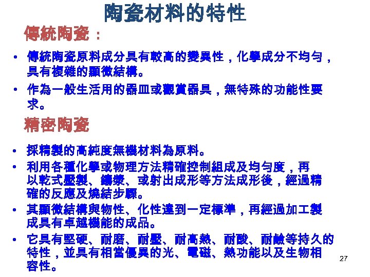 傳統陶瓷 : 陶瓷材料的特性 • 傳統陶瓷原料成分具有較高的變異性，化學成分不均勻， 具有複雜的顯微結構。 • 作為一般生活用的器皿或觀賞器具，無特殊的功能性要 求。 精密陶瓷 • 採精製的高純度無機材料為原料。 • 利用各種化學或物理方法精確控制組成及均勻度，再