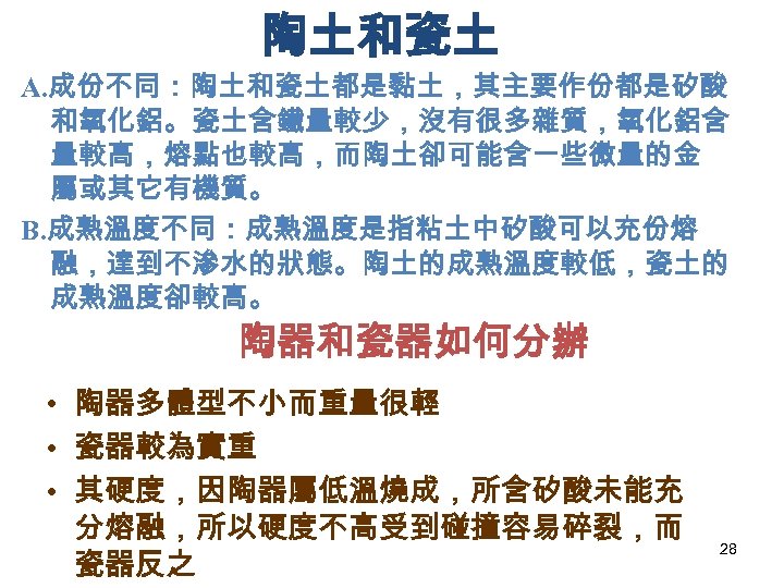 陶土和瓷土 A. 成份不同：陶土和瓷土都是黏土，其主要作份都是矽酸 和氧化鋁。瓷土含鐵量較少，沒有很多雜質，氧化鋁含 量較高，熔點也較高，而陶土卻可能含一些微量的金 屬或其它有機質。 B. 成熟溫度不同：成熟溫度是指粘土中矽酸可以充份熔 融，達到不滲水的狀態。陶土的成熟溫度較低，瓷土的 成熟溫度卻較高。 陶器和瓷器如何分辦 • 陶器多體型不小而重量很輕 •