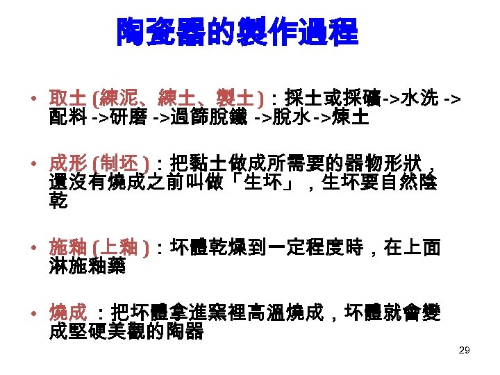 陶瓷器的製作過程 • 取土 (練泥、練土、製土)：採土或採礦->水洗 -> 配料 ->研磨 ->過篩脫鐵 ->脫水 ->煉土 • 成形 (制坯 )：把黏土做成所需要的器物形狀，