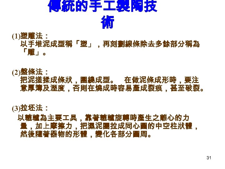 傳統的手 製陶技 術 (1)塑雕法： 以手堆泥成型稱「塑」，再刻劃線條除去多餘部分稱為 「雕」。 (2)盤條法： 把泥搓揉成條狀，圍繞成型。 在做泥條成形時，要注 意厚簿及溼度，否則在燒成時容易產成裂痕，甚至破裂。 (3)拉坯法： 以轆轤為主要 具，靠著轆轤旋轉時產生之離心的力 量，加上摩擦力，把濕泥團拉成同心圓的中空柱狀體，