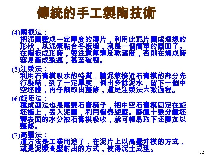 傳統的手 製陶技術 (4)陶板法： 把泥團壓成一定厚度的薄片，利用此泥片圍成理想的 形狀，以泥漿粘合各板塊，就是一個簡單的器皿了。 在陶板成形時，要注意厚簿及乾溼度，否則在燒成時 容易產成裂痕，甚至破裂。 (5)注漿法： 利用石膏模吸水的特質，讓泥漿接近石膏模的部分先 行凝結，到了一定厚度，倒出多餘泥水，留下一個中 空坯體，再仔細取出整修，這是注漿法大致過程。 (6)旋坯法： 種成型法也是需要石膏模子，把中空石膏模固定在旋 坯機上，丟入泥團，利用機器旋壓。靜置十數分鐘坯