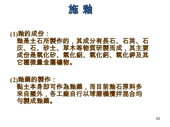 施釉 (1)釉的成份： 釉是土石所製作的，其成分有長石、石英、石 灰、石、砂土、草木等物質研製而成，其主要 成份是氧化矽、氧化鋁、氧化鈣、氧化鉀及其 它種微量金屬礦物。 (2)釉藥的製作： 黏土本身即可作為釉藥，而目前釉石原料多 來自國外，各 廠自行以球磨機攪拌混合均 勻製成釉藥。 33 