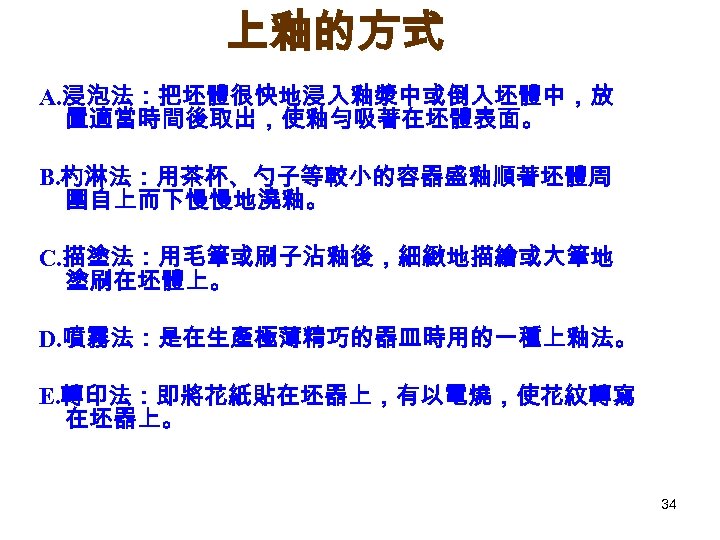上釉的方式 A. 浸泡法：把坯體很快地浸入釉漿中或倒入坯體中，放 置適當時間後取出，使釉勻吸著在坯體表面。 B. 杓淋法：用茶杯、勺子等較小的容器盛釉順著坯體周 圍自上而下慢慢地澆釉。 C. 描塗法：用毛筆或刷子沾釉後，細緻地描繪或大筆地 塗刷在坯體上。 D. 噴霧法：是在生產極薄精巧的器皿時用的一種上釉法。 E. 轉印法：即將花紙貼在坯器上，有以電燒，使花紋轉寫