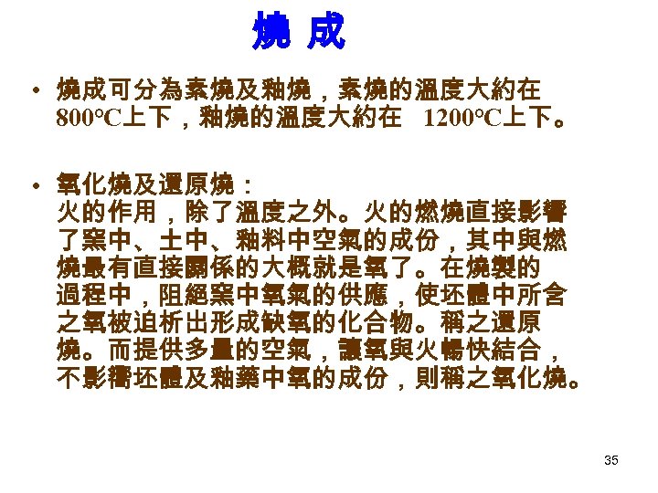 燒成 • 燒成可分為素燒及釉燒，素燒的溫度大約在 800℃上下，釉燒的溫度大約在 1200℃上下。 • 氧化燒及還原燒： 火的作用，除了溫度之外。火的燃燒直接影響 了窯中、土中、釉料中空氣的成份，其中與燃 燒最有直接關係的大概就是氧了。在燒製的 過程中，阻絕窯中氧氣的供應，使坯體中所含 之氧被迫析出形成缺氧的化合物。稱之還原 燒。而提供多量的空氣，讓氧與火暢快結合， 不影嚮坯體及釉藥中氧的成份，則稱之氧化燒。