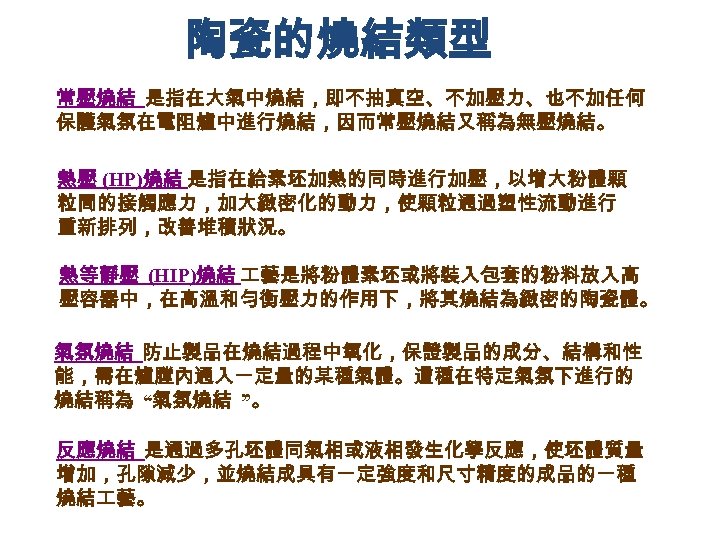 陶瓷的燒結類型 常壓燒結 是指在大氣中燒結，即不抽真空、不加壓力、也不加任何 保護氣氛在電阻爐中進行燒結，因而常壓燒結又稱為無壓燒結。 熱壓 (HP)燒結 是指在給素坯加熱的同時進行加壓，以增大粉體顆 粒間的接觸應力，加大緻密化的動力，使顆粒通過塑性流動進行 重新排列，改善堆積狀況。 熱等靜壓 (HIP)燒結 藝是將粉體素坯或將裝入包套的粉料放入高 壓容器中，在高溫和勻衡壓力的作用下，將其燒結為緻密的陶瓷體。 氣氛燒結