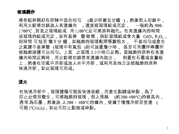 玻璃製作 將各配料稱好在研缽中混合均勻 (最少研磨五分鐘 )，然後倒人坩鍋中， 利用火鉗將坩鍋放入高溫爐內 。 溫度視玻璃組成而定， 一般約為 9001700℃， 前頁之玻璃組成 用 1100℃足可將原料融化。在高溫爐內的時間 依玻璃的組成而定，如有易揮 發