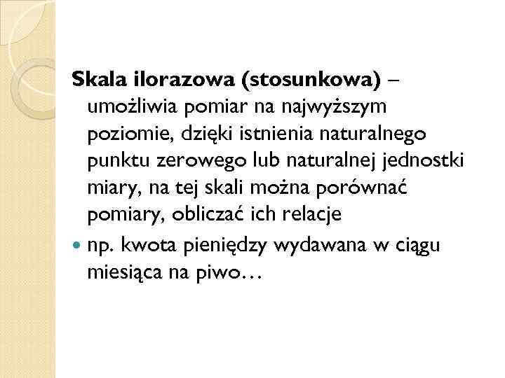 Skala ilorazowa (stosunkowa) – umożliwia pomiar na najwyższym poziomie, dzięki istnienia naturalnego punktu zerowego