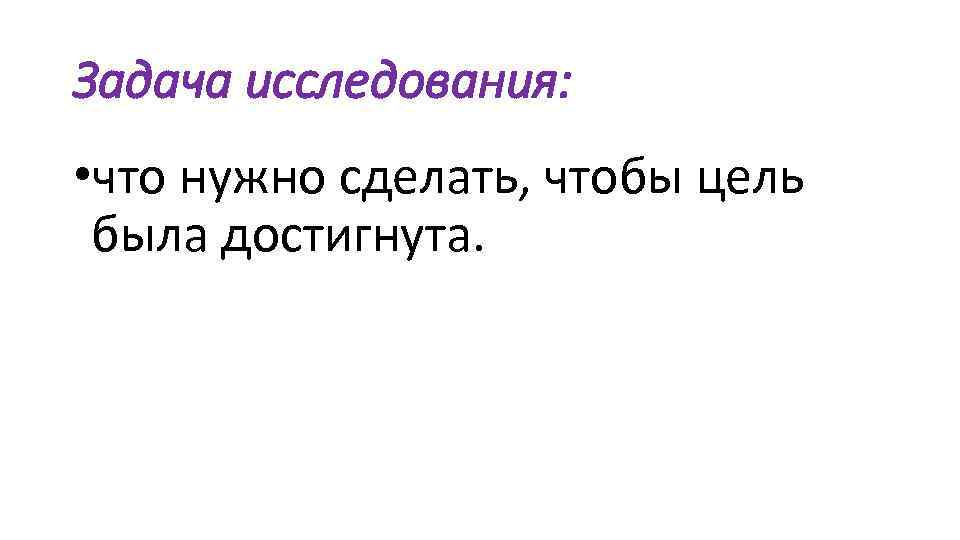 Задача исследования: • что нужно сделать, чтобы цель была достигнута. 