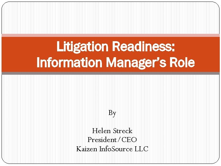 Litigation Readiness: Information Manager’s Role By Helen Streck President/CEO Kaizen Info. Source LLC 