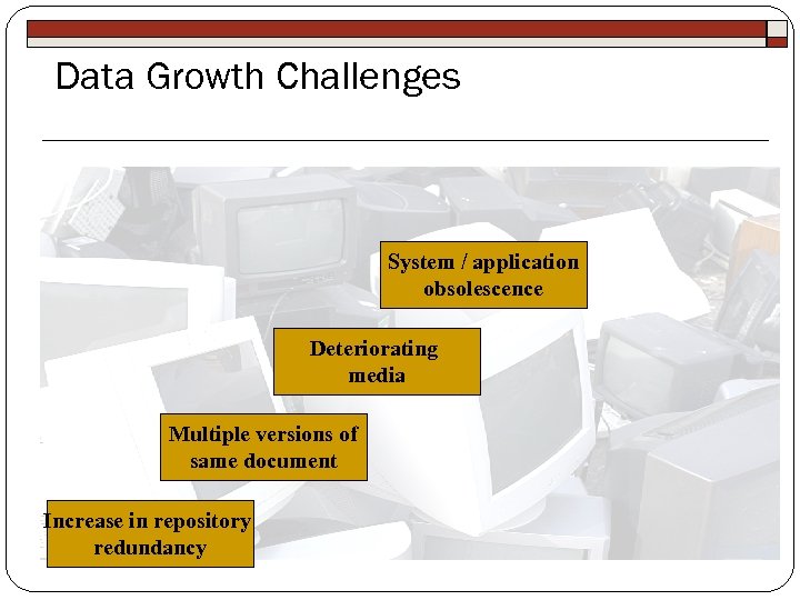 Data Growth Challenges System / application obsolescence Deteriorating media Multiple versions of same document