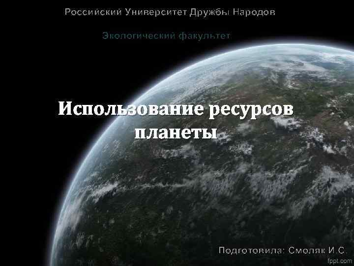 Российский Университет Дружбы Народов Экологический факультет Использование ресурсов планеты Подготовила: Смоляк И. С. 