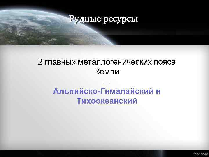 Рудные ресурсы 2 главных металлогенических пояса Земли — Альпийско-Гималайский и Тихоокеанский 