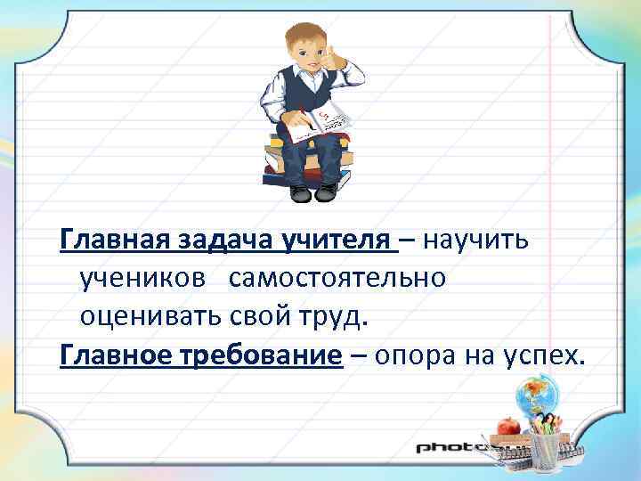 Главная задача учителя – научить учеников самостоятельно оценивать свой труд. Главное требование – опора