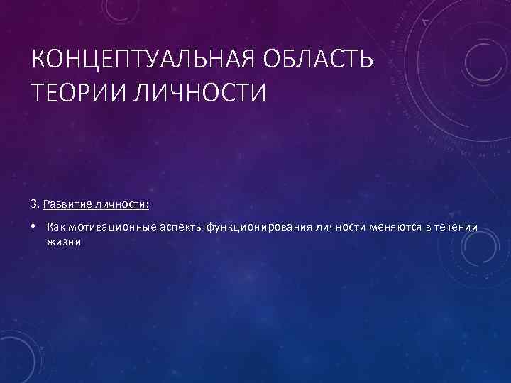 КОНЦЕПТУАЛЬНАЯ ОБЛАСТЬ ТЕОРИИ ЛИЧНОСТИ 3. Развитие личности: • Как мотивационные аспекты функционирования личности меняются