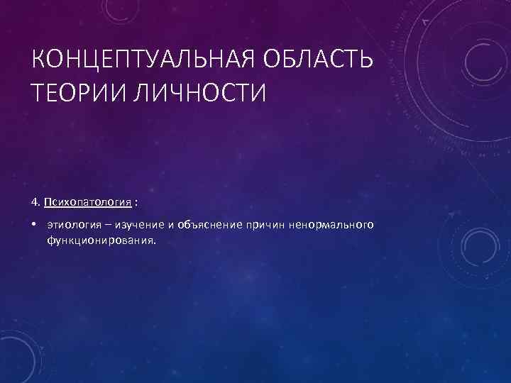 КОНЦЕПТУАЛЬНАЯ ОБЛАСТЬ ТЕОРИИ ЛИЧНОСТИ 4. Психопатология : • этиология – изучение и объяснение причин