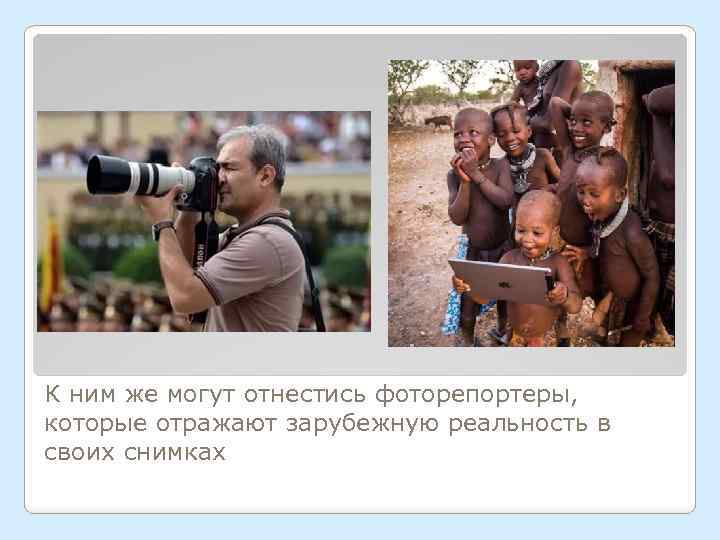 К ним же могут отнестись фоторепортеры, которые отражают зарубежную реальность в своих снимках 